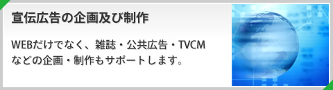 宣伝広告の企画及び制作 WEBだけでなく、雑誌・公共広告・TVCMなどの企画・制作もサポートします。